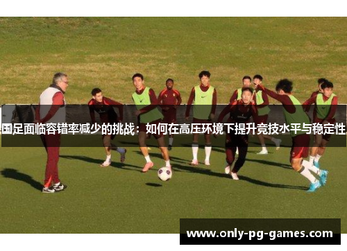 国足面临容错率减少的挑战：如何在高压环境下提升竞技水平与稳定性