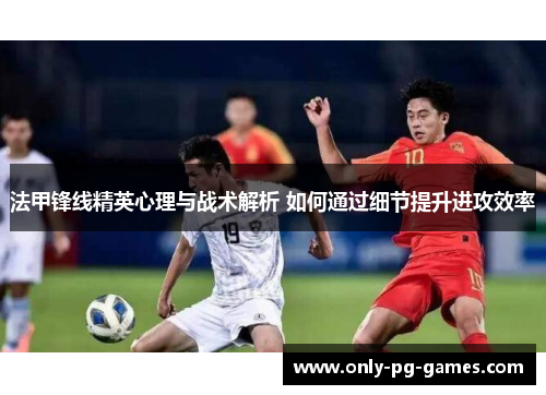 法甲锋线精英心理与战术解析 如何通过细节提升进攻效率