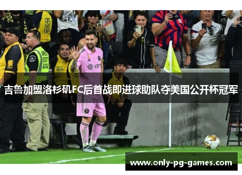 吉鲁加盟洛杉矶FC后首战即进球助队夺美国公开杯冠军 吉鲁加盟洛杉矶FC后首战即进球助队夺美国公开杯冠军